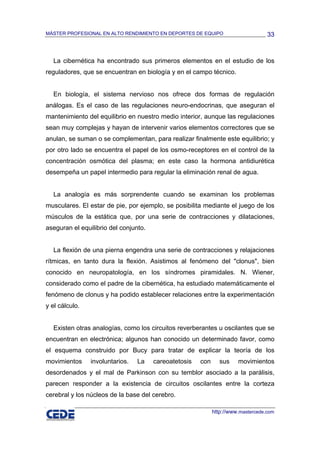 MÁSTER PROFESIONAL EN ALTO RENDIMIENTO EN DEPORTES DE EQUIPO                       33



  La cibernética ha encontrado sus primeros elementos en el estudio de los
reguladores, que se encuentran en biología y en el campo técnico.


  En biología, el sistema nervioso nos ofrece dos formas de regulación
análogas. Es el caso de las regulaciones neuro-endocrinas, que aseguran el
mantenimiento del equilibrio en nuestro medio interior, aunque las regulaciones
sean muy complejas y hayan de intervenir varios elementos correctores que se
anulan, se suman o se complementan, para realizar finalmente este equilibrio; y
por otro lado se encuentra el papel de los osmo-receptores en el control de la
concentración osmótica del plasma; en este caso la hormona antidiurética
desempeña un papel intermedio para regular la eliminación renal de agua.


  La analogía es más sorprendente cuando se examinan los problemas
musculares. El estar de pie, por ejemplo, se posibilita mediante el juego de los
músculos de la estática que, por una serie de contracciones y dilataciones,
aseguran el equilibrio del conjunto.


  La flexión de una pierna engendra una serie de contracciones y relajaciones
rítmicas, en tanto dura la flexión. Asistimos al fenómeno del "clonus", bien
conocido en neuropatología, en los síndromes piramidales. N. Wiener,
considerado como el padre de la cibernética, ha estudiado matemáticamente el
fenómeno de clonus y ha podido establecer relaciones entre la experimentación
y el cálculo.


  Existen otras analogías, como los circuitos reverberantes u oscilantes que se
encuentran en electrónica; algunos han conocido un determinado favor, como
el esquema construido por Bucy para tratar de explicar la teoría de los
movimientos     involuntarios.   La    careoatetosis   con      sus    movimientos
desordenados y el mal de Parkinson con su temblor asociado a la parálisis,
parecen responder a la existencia de circuitos oscilantes entre la corteza
cerebral y los núcleos de la base del cerebro.

                                                             http://www.mastercede.com
 