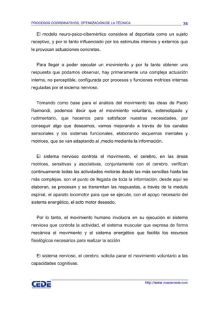 PROCESOS COORDINATIVOS, OPTIMIZACIÓN DE LA TÉCNICA                              34

  El modelo neuro-psico-cibernèrtico considera al deportista como un sujeto
receptivo, y por lo tanto influenciado por los estímulos internos y externos que
le provocan actuaciones concretas.


  Para llegar a poder ejecutar un movimiento y por lo tanto obtener una
respuesta que podamos observar, hay primeramente una compleja actuación
interna, no perceptible, configurada por procesos y funciones motrices internas
reguladas por el sistema nervioso.


  Tomando como base para el análisis del movimiento las ideas de Paolo
Raimondi, podemos decir que el movimiento voluntario, estereotipado y
rudimentario, que hacemos para satisfacer nuestras necesidades, por
conseguir algo que deseamos, vamos mejorando a través de los canales
sensoriales y los sistemas funcionales, elaborando esquemas mentales y
motrices, que se van adaptando al ,medio mediante la información.


  El sistema nervioso controla el movimiento, el cerebro, en las áreas
motrices, sensitivas y asociativas, conjuntamente con el cerebro, verifican
continuamente todas las actividades motoras desde las más sencillas hasta las
más complejas, son el punto de llegada de toda la información, desde aquí se
elaboran, se procesan y se transmitan las respuestas, a través de la medula
espinal, el aparato locomotor para que se ejecute, con el apoyo necesario del
sistema energético, el acto motor deseado.


  Por lo tanto, el movimiento humano involucra en su ejecución el sistema
nervioso que controla la actividad, el sistema muscular que expresa de forma
mecánica el movimiento y el sistema energético que facilita los recursos
fisiológicos necesarios para realizar la acción


  El sistema nervioso, el cerebro, solicita parar el movimiento voluntario a las
capacidades cognitivas.



                                                          http://www.mastercede.com
 