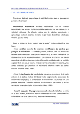 PROCESOS COORDINATIVOS, OPTIMIZACIÓN DE LA TÉCNICA                              36

2.1.2.1. ACTIVIDAD MOTORA


  Podríamos distinguir cuatro tipos de actividad motora que se superponen
parcialmente entre sí:


  Movimientos      Voluntarios:    Aquellos   movimientos    con    un    objetivo
determinado, que surgen de la estimulación externa o de una motivación o
voluntad intrínseca. Su eficacia mejora con la práctica, experiencia y
aprendizaje; pudiendo alcanzar el mismo fin por medio de distintas estrategias
motoras. (Guez, 1991).


  Dada la existencia de un “motivo para la acción”, podemos identificar tres
fases:
  - Fase I: análisis espacial del entorno e identificación del objetivo que
persigue el movimiento. La corteza parietal posterior, una vez recibe las
señales sensoriales (vista, oído, propiocepción, etc.), es capaz de efectuar un
análisis espacial del ambiente exterior y de identificar la posición del cuerpo
respecto a éste último. Además; recibe información vestibular sobre la posición
espacial de la cabeza, el sistema límbico informa del estado motivacional, y las
zonas corticales que planifican el movimiento informan sobre los planes
motores a realizar (Guez, 1991).


  - Fase II: planificación del movimiento. Las zonas promotoras de la parte
anterior de la corteza motora del lóbulo frontal programan las secuencias de
movimiento complejas y la combinación de movimientos voluntarios con una
postura adecuada. También controlan la musculatura del tronco y de los
segmentos proximales de las extremidades (Guez, 1991).


  - Fase III: ejecución del programa motor seleccionado. Esta fase se inicia
en el área cortical, terminando con la contracción muscular (controlando las
variables de fuerza de contracción y velocidad de movimiento).



                                                          http://www.mastercede.com
 