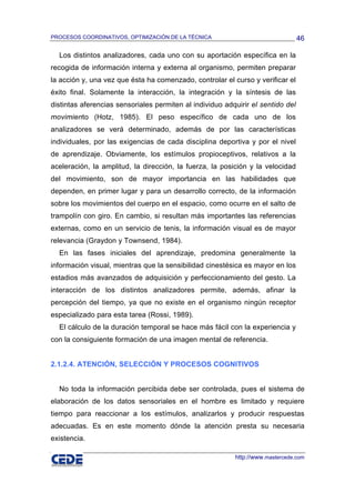 PROCESOS COORDINATIVOS, OPTIMIZACIÓN DE LA TÉCNICA                               46

  Los distintos analizadores, cada uno con su aportación específica en la
recogida de información interna y externa al organismo, permiten preparar
la acción y, una vez que ésta ha comenzado, controlar el curso y verificar el
éxito final. Solamente la interacción, la integración y la síntesis de las
distintas aferencias sensoriales permiten al individuo adquirir el sentido del
movimiento (Hotz, 1985). El peso específico de cada uno de los
analizadores se verá determinado, además de por las características
individuales, por las exigencias de cada disciplina deportiva y por el nivel
de aprendizaje. Obviamente, los estímulos propioceptivos, relativos a la
aceleración, la amplitud, la dirección, la fuerza, la posición y la velocidad
del movimiento, son de mayor importancia en las habilidades que
dependen, en primer lugar y para un desarrollo correcto, de la información
sobre los movimientos del cuerpo en el espacio, como ocurre en el salto de
trampolín con giro. En cambio, si resultan más importantes las referencias
externas, como en un servicio de tenis, la información visual es de mayor
relevancia (Graydon y Townsend, 1984).
  En las fases iniciales del aprendizaje, predomina generalmente la
información visual, mientras que la sensibilidad cinestésica es mayor en los
estadios más avanzados de adquisición y perfeccionamiento del gesto. La
interacción de los distintos analizadores permite, además, afinar la
percepción del tiempo, ya que no existe en el organismo ningún receptor
especializado para esta tarea (Rossi, 1989).
  El cálculo de la duración temporal se hace más fácil con la experiencia y
con la consiguiente formación de una imagen mental de referencia.


2.1.2.4. ATENCIÓN, SELECCIÓN Y PROCESOS COGNITIVOS


  No toda la información percibida debe ser controlada, pues el sistema de
elaboración de los datos sensoriales en el hombre es limitado y requiere
tiempo para reaccionar a los estímulos, analizarlos y producir respuestas
adecuadas. Es en este momento dónde la atención presta su necesaria
existencia.

                                                          http://www.mastercede.com
 