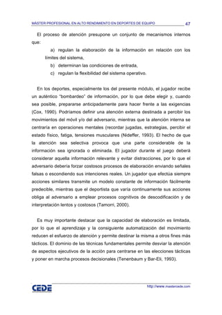 MÁSTER PROFESIONAL EN ALTO RENDIMIENTO EN DEPORTES DE EQUIPO                       47

  El proceso de atención presupone un conjunto de mecanismos internos
que:
         a) regulan la elaboración de la información en relación con los
       límites del sistema,
         b) determinan las condiciones de entrada,
         c) regulan la flexibilidad del sistema operativo.


  En los deportes, especialmente los del presente módulo, el jugador recibe
un auténtico “bombardeo” de información, por lo que debe elegir y, cuando
sea posible, prepararse anticipadamente para hacer frente a las exigencias
(Cox, 1990). Podríamos definir una atención externa destinada a percibir los
movimientos del móvil y/o del adversario, mientras que la atención interna se
centraría en operaciones mentales (recordar jugadas, estrategias, percibir el
estado físico, fatiga, tensiones musculares (Nideffer, 1993). El hecho de que
la atención sea selectiva provoca que una parte considerable de la
información sea ignorada o eliminada. El jugador durante el juego deberá
considerar aquella información relevante y evitar distracciones, por lo que el
adversario debería forzar costosos procesos de elaboración enviando señales
falsas o escondiendo sus intenciones reales. Un jugador que efectúa siempre
acciones similares transmite un modelo constante de información fácilmente
predecible, mientras que el deportista que varía continuamente sus acciones
obliga al adversario a emplear procesos cognitivos de descodificación y de
interpretación lentos y costosos (Tamorri, 2000).


  Es muy importante destacar que la capacidad de elaboración es limitada,
por lo que el aprendizaje y la consiguiente automatización del movimiento
reducen el esfuerzo de atención y permite destinar la misma a otros fines más
tácticos. El dominio de las técnicas fundamentales permite desviar la atención
de aspectos ejecutivos de la acción para centrarse en las elecciones tácticas
y poner en marcha procesos decisionales (Tenenbaum y Bar-Eli, 1993).




                                                             http://www.mastercede.com
 
