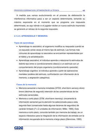 PROCESOS COORDINATIVOS, OPTIMIZACIÓN DE LA TÉCNICA                              48

  A medida que vamos evolucionando en el proceso de elaboración la
interferencia informativa pasa a ser un aspecto determinante, tomando su
máximo exponente en el momento que se programa una respuesta
determinada, es aquí dónde si el jugador recibe un nuevo estímulo imprevisto
se generará un retraso de la segunda respuesta.


2.1.2.5. APRENDIZAJE Y MEMORIA


Tipos de aprendizaje
  • Aprendizaje no asociativo: el organismo modifica su respuesta cuando se
     ve expuesto varias veces al mismo tipo de estímulo. Las formas más
     comunes de aprendizaje no asociativo se encuentran representadas por
     el hábito y la sensibilización.
  • Aprendizaje asociativo: el individuo aprende a relacionar lo estímulos de
     distinto tipo entre sí (condicionamento clásico) o un estímulo con un
     comportamiento del propio organismo (condicionamento operante).
  • Aprendizaje cognitivo: el individuo aprende a partir de operaciones
     mentales (análisis del estímulo, confrontación con información de la
     memoria, o asignación categórica).


  Fases de la memoria
  • Memoria sensorial o memoria inmediata (STSS, short-term sensory store):
     breve (décimas de segundo) retención de las características de los
     estímulos sensoriales.
  • Memoria a corto plazo (STM, short-term memory): únicamente la
     información sensorial que la atención ha seleccionado pasa a esta
     segunda fase (conservada hasta algunas decenas de segundos) de
     carácter limitado (7 ± 2 unidades de información; Miller, 1956). Esta
     memoria a corto plazo, conocida también por memoria de trabajo, es un
     espacio interactivo para la integración de la información de entrada con la
     información recuperada de la memoria a largo plazo (Glencross, 1992).


                                                          http://www.mastercede.com
 