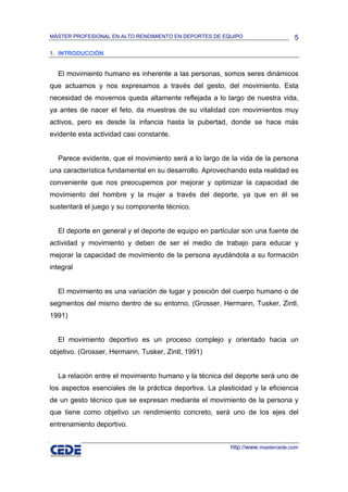 MÁSTER PROFESIONAL EN ALTO RENDIMIENTO EN DEPORTES DE EQUIPO                     5

1. INTRODUCCIÓN


  El movimiento humano es inherente a las personas, somos seres dinámicos
que actuamos y nos expresamos a través del gesto, del movimiento. Esta
necesidad de movernos queda altamente reflejada a lo largo de nuestra vida,
ya antes de nacer el feto, da muestras de su vitalidad con movimientos muy
activos, pero es desde la infancia hasta la pubertad, donde se hace más
evidente esta actividad casi constante.


  Parece evidente, que el movimiento será a lo largo de la vida de la persona
una característica fundamental en su desarrollo. Aprovechando esta realidad es
conveniente que nos preocupemos por mejorar y optimizar la capacidad de
movimiento del hombre y la mujer a través del deporte, ya que en él se
sustentará el juego y su componente técnico.


  El deporte en general y el deporte de equipo en particular son una fuente de
actividad y movimiento y deben de ser el medio de trabajo para educar y
mejorar la capacidad de movimiento de la persona ayudándola a su formación
integral


  El movimiento es una variación de lugar y posición del cuerpo humano o de
segmentos del mismo dentro de su entorno, (Grosser, Hermann, Tusker, Zintl,
1991)


  El movimiento deportivo es un proceso complejo y orientado hacia un
objetivo. (Grosser, Hermann, Tusker, Zintl, 1991)


  La relación entre el movimiento humano y la técnica del deporte será uno de
los aspectos esenciales de la práctica deportiva. La plasticidad y la eficiencia
de un gesto técnico que se expresan mediante el movimiento de la persona y
que tiene como objetivo un rendimiento concreto, será uno de los ejes del
entrenamiento deportivo.


                                                          http://www.mastercede.com
 