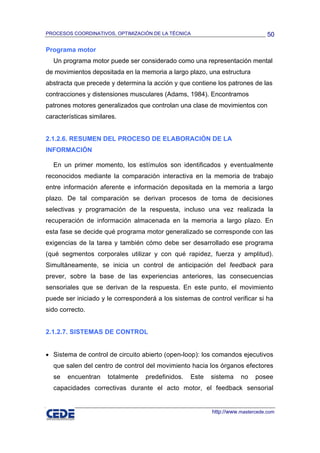 PROCESOS COORDINATIVOS, OPTIMIZACIÓN DE LA TÉCNICA                              50

Programa motor
  Un programa motor puede ser considerado como una representación mental
de movimientos depositada en la memoria a largo plazo, una estructura
abstracta que precede y determina la acción y que contiene los patrones de las
contracciones y distensiones musculares (Adams, 1984). Encontramos
patrones motores generalizados que controlan una clase de movimientos con
características similares.


2.1.2.6. RESUMEN DEL PROCESO DE ELABORACIÓN DE LA
INFORMACIÓN

  En un primer momento, los estímulos son identificados y eventualmente
reconocidos mediante la comparación interactiva en la memoria de trabajo
entre información aferente e información depositada en la memoria a largo
plazo. De tal comparación se derivan procesos de toma de decisiones
selectivas y programación de la respuesta, incluso una vez realizada la
recuperación de información almacenada en la memoria a largo plazo. En
esta fase se decide qué programa motor generalizado se corresponde con las
exigencias de la tarea y también cómo debe ser desarrollado ese programa
(qué segmentos corporales utilizar y con qué rapidez, fuerza y amplitud).
Simultáneamente, se inicia un control de anticipación del feedback para
prever, sobre la base de las experiencias anteriores, las consecuencias
sensoriales que se derivan de la respuesta. En este punto, el movimiento
puede ser iniciado y le corresponderá a los sistemas de control verificar si ha
sido correcto.


2.1.2.7. SISTEMAS DE CONTROL


• Sistema de control de circuito abierto (open-loop): los comandos ejecutivos
  que salen del centro de control del movimiento hacia los órganos efectores
  se    encuentran    totalmente   predefinidos.   Este   sistema    no    posee
  capacidades correctivas durante el acto motor, el feedback sensorial


                                                          http://www.mastercede.com
 
