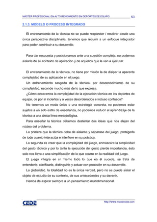 MÁSTER PROFESIONAL EN ALTO RENDIMIENTO EN DEPORTES DE EQUIPO                        53

2.1.3. MODELO O PROCESO INTEGRADO

  El entrenamiento de la técnica no se puede responder / resolver desde una
única perspectiva disciplinaria, tenemos que recurrir a un enfoque integrador
para poder contribuir a su desarrollo.


  Para dar respuesta y posicionarnos ante una cuestión compleja, no podemos
aislarla de su contexto de aplicación y de aquellos que la van a ejecutar.


  El entrenamiento de la técnica, no tiene por misión la de disipar la aparente
complejidad de su aplicación en el juego.
  Un entrenamiento sesgado de la técnica, por desconocimiento de su
complejidad, esconde mucho más de lo que expresa.
  ¿Cómo encaramos la complejidad de la ejecución técnica en los deportes de
equipo, de por sí inciertos y a veces desordenados e incluso confusos?
  No tenemos un modo único o una estrategia concreta, no podemos estar
sujetos a un solo estilo de enseñanza, no podemos reducir el aprendizaje de la
técnica a una única línea metodológica.
  Para enseñar la técnica debemos desterrar dos ideas que nos alejan del
núcleo del problema.
  La primera que la técnica debe de aislarse y separase del juego, protegerla
de todo cuanto interactúa e interfiere en su práctica.
  La segunda es creer que la complejidad del juego, enmascara la simplicidad
del gesto técnico y por lo tanto la ejecución del gesto pierde importancia, ésto
solo nos lleva a una simplificación de lo que ocurre en la realidad del juego.
  El juego integra en sí mismo todo lo que en él sucede, se trata de
entenderlo, clarificarlo, distinguirlo y actuar con precisión en su desarrollo.
  La globalidad, la totalidad no es la única verdad, pero no se puede aislar el
objeto de estudio de su contexto, de sus antecedentes y su devenir.
  Hemos de aspirar siempre a un pensamiento multidimensional.




                                                              http://www.mastercede.com
 