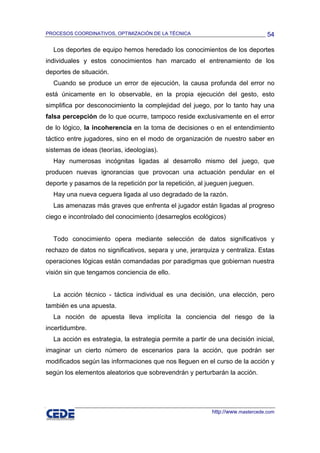 PROCESOS COORDINATIVOS, OPTIMIZACIÓN DE LA TÉCNICA                               54

  Los deportes de equipo hemos heredado los conocimientos de los deportes
individuales y estos conocimientos han marcado el entrenamiento de los
deportes de situación.
  Cuando se produce un error de ejecución, la causa profunda del error no
está únicamente en lo observable, en la propia ejecución del gesto, esto
simplifica por desconocimiento la complejidad del juego, por lo tanto hay una
falsa percepción de lo que ocurre, tampoco reside exclusivamente en el error
de lo lógico, la incoherencia en la toma de decisiones o en el entendimiento
táctico entre jugadores, sino en el modo de organización de nuestro saber en
sistemas de ideas (teorías, ideologías).
  Hay numerosas incógnitas ligadas al desarrollo mismo del juego, que
producen nuevas ignorancias que provocan una actuación pendular en el
deporte y pasamos de la repetición por la repetición, al jueguen jueguen.
  Hay una nueva ceguera ligada al uso degradado de la razón.
  Las amenazas más graves que enfrenta el jugador están ligadas al progreso
ciego e incontrolado del conocimiento (desarreglos ecológicos)


  Todo conocimiento opera mediante selección de datos significativos y
rechazo de datos no significativos, separa y une, jerarquiza y centraliza. Estas
operaciones lógicas están comandadas por paradigmas que gobiernan nuestra
visión sin que tengamos conciencia de ello.


  La acción técnico - táctica individual es una decisión, una elección, pero
también es una apuesta.
  La noción de apuesta lleva implícita la conciencia del riesgo de la
incertidumbre.
  La acción es estrategia, la estrategia permite a partir de una decisión inicial,
imaginar un cierto número de escenarios para la acción, que podrán ser
modificados según las informaciones que nos lleguen en el curso de la acción y
según los elementos aleatorios que sobrevendrán y perturbarán la acción.




                                                           http://www.mastercede.com
 