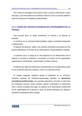 MÁSTER PROFESIONAL EN ALTO RENDIMIENTO EN DEPORTES DE EQUIPO                     55

  Por lo tanto la estrategia lucha contra el azar y busca la información a partir
del juego y para ello debemos de entrenar la técnica como un proceso abierto a
partir de situaciones simuladoras preferenciales.




2.1.3.1. BASES DEL PROCESO INTEGRADO DEL ENTRENAMIENTO DE LA
TÉCNICA:


  Este proceso tiene un doble fundamento; la persona y el deporte de
situación.
  La persona con su estructura hipercompleja, sujeta a constantes desajustes
y adaptaciones.
  El deporte de situación, sujeto a los cambios constantes provocados por los
propios deportistas, en función de su interpretación y disponibilidad en el juego.


  La persona que a lo largo de su vida deportiva se va relacionando con el
deporte, lo concibe, lo interpreta y se expresa, en función de sus capacidades
cognoscitivas, coordinativas, condicionales y emotivo-volitivas.


  El deporte que debe de evolucionar conjuntamente con los deportistas, tanto
en los contenidos técnicos y tácticos, como en su estructura física.


  El modelo integrado, pretende ayudar al deportista en su evolución,
mediante procesos de enseñanza-aprendizaje basados en situaciones
simuladoras preferenciales, con una base específica y concreta, en este caso
los contenidos técnicos. Estos procesos estaran sustentados en situaciones
más o menos complejas del juego. Su objetivo es la estimulación preferencial
de las capacidades de la persona a partir de tareas diseñadas que deberían
ayudarle a proyectarse sobre el juego.




                                                           http://www.mastercede.com
 