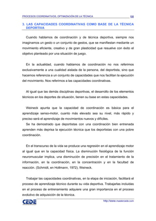 PROCESOS COORDINATIVOS, OPTIMIZACIÓN DE LA TÉCNICA                               58

3. LAS CAPACIDADES COORDINATIVAS COMO BASE DE LA TÉCNICA
   DEPORTIVA

  Cuando hablamos de coordinación y de técnica deportiva, siempre nos
imaginamos un gesto o un conjunto de gestos, que se manifiestan mediante un
movimiento eficiente, creativo y de gran plasticidad que resuelve con éxito el
objetivo planteado por una situación de juego.


  En la actualidad, cuando hablamos de coordinación no nos referimos
exclusivamente a una cualidad aislada de la persona, del deportista, sino que
hacemos referencia a un conjunto de capacidades que nos facilitan la ejecución
del movimiento. Nos referimos a las capacidades coordinativas.


  Al igual que las demás disciplinas deportivas, el desarrollo de los elementos
técnicos en los deportes de situación, tienen su base en estas capacidades.


  Weineck apunta que la capacidad de coordinación es básica para el
aprendizaje senso-motor, cuanto más elevado sea su nivel, más rápido y
preciso será el aprendizaje de movimientos nuevos y difíciles.
  Se ha demostrado que deportistas con una coordinación bien entrenada
aprenden más deprisa la ejecución técnica que los deportistas con una pobre
coordinación.


  En el transcurso de la vida se produce una regresión en el aprendizaje motor
al igual que en la capacidad física. La disminución fisiológica de la función
neuromuscular implica, una disminución de precisión en el tratamiento de la
información, en la coordinación, en la concentración y en la facultad de
reacción. (Schmidt, en Hollmann, 1972), Weineck.


  Trabajar las capacidades coordinativas, en la etapa de iniciación, facilitará el
proceso de aprendizaje técnico durante su vida deportiva. Trabajarlas incluidas
en el proceso de entrenamiento adquiere una gran importancia en el proceso
evolutivo de adquisición de la técnica.
                                                           http://www.mastercede.com
 