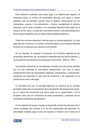 PROCESOS COORDINATIVOS, OPTIMIZACIÓN DE LA TÉCNICA                              6

  Para empezar a practicar, para poder jugar a un determinado deporte, es
necesario utilizar un mínimo de contendidos técnicos, con mayor o menor
precisión, que me permitan avanzar hacia el objetivo, comunicarme con los
compañeros, superar a los adversarios y finalizar consiguiendo el objetivo
propuesto, por lo tanto el acceso a una modalidad deportiva tiene lugar, en la
mayoría de los casos, a través del movimiento humano y del aprendizaje de la
técnica básica específica de una determinada modalidad deportiva.


  Todas las acciones deportivas, solicitan para su correcta ejecución, un nivel
adecuado de conciencia, un correcto control del gesto y una condición física de
acuerdo con el esfuerzo que requiere el movimiento.


  En los deportes de situación la ejecución de la técnica depende de las
situaciones agonísticas (de competición) especialmente las técnico-tácticas, y
de la oposición del adversario y/o del equipo contrincante…(Manno, 1991).


  Las acciones deportivas en los deportes de equipo son estructuras abiertas
que no solo estimulan el movimiento aisladamente, sino que lo hacen
conjuntamente sobre las capacidades cognitivas, coordinativas y condicionales,
solicitando del deportista un alto nivel de conciencia y de implicación en la
práctica de la tarea o del juego.


  G. Schnabel dice que “la actividad deportiva se compone de un proceso
perceptivo adecuado a la percepción de la anticipación del programa de acción,
de un control del movimiento que forma parte de la programación y de la
situación, todo junto en condiciones de plena movilización y utilización de los
potenciales energéticos del deportista”.


  En los deportes de equipo, el juego se desarrolla a través de acciones más o
menos complejas que solicitan a la vez las capacidades del deportista, en
porcentajes variables según al tipo de situación a resolver, por lo tanto en el



                                                         http://www.mastercede.com
 