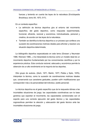 PROCESOS COORDINATIVOS, OPTIMIZACIÓN DE LA TÉCNICA                                 68

       fuerzas y teniendo en cuenta las leyes de la naturaleza (Enciclopedia
       Brockhaus, tomo XII, 1973, 517).


  En un contexto específico:
   •   La definición de técnica deportiva gira al entorno del movimiento
       específico, del gesto deportivo, como respuesta experimentada,
       funcional, eficiente, racional y económica, individualizada, personal y
       creativa, de acorde con las leyes de la naturaleza.
   •   También se identifica la técnica deportiva a un proceso que conlleva una
       sucesión de coordinaciones motrices ideales para afrontar y resolver una
       situación deportiva determinada.


  La bibliografía deportiva especializada en este tema (Grosser y Neumaier
1986, Weineck 1988,...) ha interpretado la técnica como un modelo ideal de un
movimiento deportivo fundamentado por los conocimientos científicos y por la
experiencia práctica. Esta conducta racional, adecuada y económica permite la
obtención de un alto rendimiento en la mayoría de los deportes.


  Otro grupo de autores, (Zech, 1971, Martin, 1977, Pietka y Spitz, 1976),
interpretan la técnica, como la sucesión de coordinaciones motrices ideales
que, conservando sus caracteres gestuales, pueden sufrir modificaciones que
corresponden más a la personalidad del individuo, (estilo personal)


  La técnica deportiva es el gesto específico que da la respuesta idónea a las
incontables situaciones de juego, las capacidades coordinativas son la base
genérica que soportan el movimiento, las capacidades condicionales son el
soporte para una correcta ejecución del gesto técnico y las capacidades
cognoscitivas permiten la elección y adecuación del gesto técnico ante las
incontables situaciones de juego.




                                                             http://www.mastercede.com
 