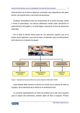 MÁSTER PROFESIONAL EN ALTO RENDIMIENTO EN DEPORTES DE EQUIPO                             7

entrenamiento de la técnica debemos contemplar esta dependencia del gesto
técnico, del soporte físico y de la toma de decisiones.


   Cualquier desequilibrio entre los componentes de la acción de juego, tiende
a frenar el aprendizaje, una técnica defectuosa impide poder aprovechar el
potencial físico del jugador y no poder llegar a solucionar la toma de decisiones
adecuada.


   Por lo tanto la técnica forma parte de una estructura superior que es la
propia acción deportiva y que será la base, el referente, para el entrenamiento
del la técnica en el deporte de equipo.




                                    ACCIÓN
                                   DEPORTIVA



      CAPACIDADES                   CAPACIDADES                         CAPACIDADES
       COGNITIVAS                  COORDINATIVAS                       CONDICIONALES




      INTELIGÉNCIA                    POLIVALÉNCIA                           SOPORTE
         TÁCTICA                        TÉCNICA                               FÍSICO



Figura 1. Esquema de componentes de la acción deportiva (Massafret, 2004).


   Cada deporte debe entrenar la técnica en función de la solicitud de ésta en
el juego y de la relevancia de la misma en el rendimiento final.


   La creciente especialización en todos los ámbitos de la vida como requisito
para la mejora del rendimiento, también atañe de lleno al deporte. Primero



                                                                  http://www.mastercede.com
 