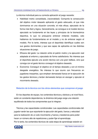 PROCESOS COORDINATIVOS, OPTIMIZACIÓN DE LA TÉCNICA                               70

  La técnica individual para su correcta aplicación al juego necesita:
   •   Habilidad motriz consolidada, (racionalidad): Comporta la consecución
       del objetivo motor deseado aplicando el gesto adecuado, el que más
       dominamos en una situación concreta, el más eficaz, ejecutado de la
       forma más fácil y lógica. Generalmente, se consigue si el modelo técnico
       ejecutado se fundamenta en las leyes y principios de la biomecánica
       deportiva, lo que no presupone entrenar imitando modelos, solo
       hablamos de fundamentarse en el modelo y no de entrenar según el
       modelo. Por lo tanto, interesa que el deportista identifique cuales son
       sus gestos dominantes y que sea capaz de aplicarlos en las distintas
       situaciones de juego.
   •   Eficacia del gesto: La relación entre el patrón motriz y la ejecución real
       adaptada al entorno y ejecutada de forma satisfactoria. No interesa que
       el deportista ejecute una acción técnica con una gran belleza, sino que
       consiga con el gesto técnico conseguir el objetivo deseado.
   •   Economía: Conseguir el objetivo en el tiempo deseado y con el mínimo
       desgaste energético. No interesa lo que ocurre con frecuencia en
       jugadores inexpertos, que emplean demasiada fuerza en la ejecución de
       los gestos técnicos y tardan demasiado tiempo en escoger y ejecutar el
       movimiento deseado.


  Relación de la técnica con los otros elementos que componen el juego


  En los deportes de equipo, los contenidos técnicos y tácticos y el nivel físico,
están en constante dependencia, la dinámica del juego exige una relación
equilibrada de todos los componentes que lo integran.


  Técnica y las capacidades condicionales: Las capacidades condicionales del
jugador serán las que soportarán la ejecución del gesto, fuerza y velocidad
para la realización de un solo movimiento y fuerza y resistencia para poder
hacer un número alto de repeticiones y poder fijar el aprendizaje.
Por lo tanto, los contenidos técnicos de cada etapa de aprendizaje estarán en

                                                           http://www.mastercede.com
 