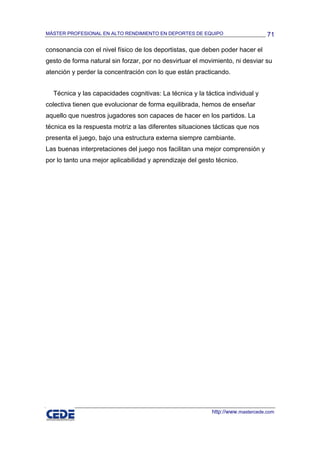 MÁSTER PROFESIONAL EN ALTO RENDIMIENTO EN DEPORTES DE EQUIPO                     71

consonancia con el nivel físico de los deportistas, que deben poder hacer el
gesto de forma natural sin forzar, por no desvirtuar el movimiento, ni desviar su
atención y perder la concentración con lo que están practicando.


  Técnica y las capacidades cognitivas: La técnica y la táctica individual y
colectiva tienen que evolucionar de forma equilibrada, hemos de enseñar
aquello que nuestros jugadores son capaces de hacer en los partidos. La
técnica es la respuesta motriz a las diferentes situaciones tácticas que nos
presenta el juego, bajo una estructura externa siempre cambiante.
Las buenas interpretaciones del juego nos facilitan una mejor comprensión y
por lo tanto una mejor aplicabilidad y aprendizaje del gesto técnico.




                                                           http://www.mastercede.com
 