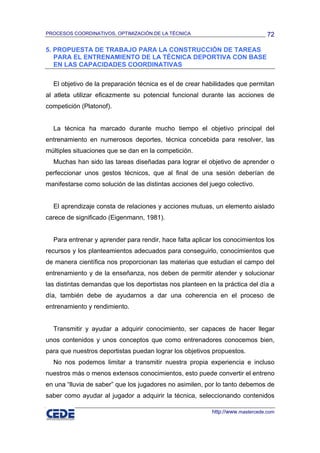 PROCESOS COORDINATIVOS, OPTIMIZACIÓN DE LA TÉCNICA                              72

5. PROPUESTA DE TRABAJO PARA LA CONSTRUCCIÓN DE TAREAS
   PARA EL ENTRENAMIENTO DE LA TÉCNICA DEPORTIVA CON BASE
   EN LAS CAPACIDADES COORDINATIVAS

  El objetivo de la preparación técnica es el de crear habilidades que permitan
al atleta utilizar eficazmente su potencial funcional durante las acciones de
competición (Platonof).


  La técnica ha marcado durante mucho tiempo el objetivo principal del
entrenamiento en numerosos deportes, técnica concebida para resolver, las
múltiples situaciones que se dan en la competición.
  Muchas han sido las tareas diseñadas para lograr el objetivo de aprender o
perfeccionar unos gestos técnicos, que al final de una sesión deberían de
manifestarse como solución de las distintas acciones del juego colectivo.


  El aprendizaje consta de relaciones y acciones mutuas, un elemento aislado
carece de significado (Eigenmann, 1981).


  Para entrenar y aprender para rendir, hace falta aplicar los conocimientos los
recursos y los planteamientos adecuados para conseguirlo, conocimientos que
de manera científica nos proporcionan las materias que estudian el campo del
entrenamiento y de la enseñanza, nos deben de permitir atender y solucionar
las distintas demandas que los deportistas nos planteen en la práctica del día a
día, también debe de ayudarnos a dar una coherencia en el proceso de
entrenamiento y rendimiento.


  Transmitir y ayudar a adquirir conocimiento, ser capaces de hacer llegar
unos contenidos y unos conceptos que como entrenadores conocemos bien,
para que nuestros deportistas puedan lograr los objetivos propuestos.
  No nos podemos limitar a transmitir nuestra propia experiencia e incluso
nuestros más o menos extensos conocimientos, esto puede convertir el entreno
en una “lluvia de saber” que los jugadores no asimilen, por lo tanto debemos de
saber como ayudar al jugador a adquirir la técnica, seleccionando contenidos

                                                          http://www.mastercede.com
 