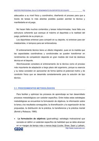 MÁSTER PROFESIONAL EN ALTO RENDIMIENTO EN DEPORTES DE EQUIPO                     73

adecuados a su nivel físico y coordinativo, diseñando el proceso para que a
través de tareas lo más abiertas posibles puedan asimilar la técnica y
manifestarla en el juego.


    No hacen falta muchos contenidos y tareas indiscriminadas, hace falta una
estructura coherente que acerque al máximo al deportista a la realidad del
juego, partiendo de su propio yo.
    Los deportistas entrenan para competir en su deporte, no entrenan para ser
malabaristas, ni tampoco para ser entrenadores.


    El entrenamiento técnico tiene un efecto integrador, pues en la medida que
las capacidades coordinativas y condicionales se pueden transformar en
rendimientos de competición depende en gran medida del nivel de destreza
técnica en el deporte.
    Werchoscanski considera el entrenamiento de la técnica como el proceso
más importante de adaptación a largo plazo del organismo, porque su esencia
y su tarea consisten en aprovechar de forma óptima el potencial motriz y de
condición física que se desarrolla constantemente para la solución de tipo
técnico.




5.1. PROCEDIMIENTOS METODOLÓGICOS

    Para facilitar y optimizar los procesos de aprendizaje se han desarrollado
procesos metodológicos con carácter específico. Entre todas estas estrategias
metodológicas se encuentran la formulación de objetivos, la información sobre
la tarea y los resultados conseguidos, la diversificación y la organización de las
propuestas, la distribución de la práctica, la transferencia y la práctica mental
(Bortoli y Robazza, 1990).


•    La formulación de objetivos (goal-setting): estrategia motivacional que
    consiste en definir un estándar específico de habilidad que se debe alcanzar
    en un margen de tiempo más o menos largo (Locke, Shaw, Saari y Latham,
                                                           http://www.mastercede.com
 