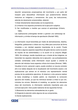 MÁSTER PROFESIONAL EN ALTO RENDIMIENTO EN DEPORTES DE EQUIPO                     75

     describir sensaciones propioceptivas del movimiento y por parte del
     receptor para descodificar información que posteriormente deberá
     traducirse en imágenes y sensaciones. Así pues, las instrucciones,
     además de claramente comprensibles, deberán:
     1) Estar directamente relacionadas con la experiencia.
     2) Limitarse a los aspectos prioritarios de la ejecución subjetiva.
     3) Ser modificadas a medida que avanza el aprendizaje (Vickers,
         1990).
     Las explicaciones prolongadas tienden a generar una sobrecarga de
     información y a limitar el tiempo de ejercitación (Randall 1992).


  o La información visual transmitida por medio de demostraciones, diseños,
     fotografías, grabaciones o vídeos son muy útiles para comunicar de forma
     inmediata y con claridad aspectos importantes de la acción. Puede
     referirse a algunos aspectos específicos del gesto técnico (como la acción
     de impulso de las extremidades) o a la acción en su conjunto (Magill,
     1993). Sin embargo, resulta importante que, a través de las imágenes, se
     transmitan los aspectos relevantes de la ejecución. Las puntualizaciones
     verbales combinadas conla información visual ayudan a orientar la
     atención del individuo hacia aspectos críticos de la tarea (Simonet, 1986).
     Visualizar el error, personal o ajeno, puede constituir un recurso corrector
     útil si se realiza después de la visualización del movimiento exacto o de
     explicaciones que activen en el individuo una representación mental
     precisa de los parámetros ejecutivos. Al observar a otra persona realizar
     la tarea (modeling) o modelo patrón, es importante la corrección
     ejecutiva del modelo, ya que los individuos tienden a imitar lo que ven,
     incluidos los errores. Mediante el modeling, se aportan los elementos
     clave del movimiento, la información realmente importante para una
     correcta ejecución. Esto puede realizarse de las siguientes formas:
     1) Mostrando los elementos sobresalientes de un gesto.
     2) Dirigiendo la atención sobre algunos de sus componentes.
     3) Dando explicaciones.

                                                           http://www.mastercede.com
 