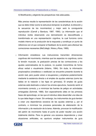 PROCESOS COORDINATIVOS, OPTIMIZACIÓN DE LA TÉCNICA                              76

     4) Modificando y eligiendo las perspectivas más adecuadas.


     Más precisa resulta la representación de las características de la acción
     que se debe imitar (como la estructura temporal, la amplitud, la dirección y
     la secuencia de los movimientos) y mejor será la consiguiente
     reproducción (Carroll y Bandura, 1987, 1990). La información que el
     individuo recibe observando una demostración es descodificada y
     transformada en una representación cognitiva, la cual funciona como
     modelo interno en la producción de la respuesta y constituye un punto de
     referencia con el que comparar el feedback de la acción para efectuar las
     correcciones necesarias (MeCullagh, Weiss y Ross, 1989).


 o Información cinestésica: Las instrucciones transmiten dimensiones
     cognitivas del movimiento, mientras que los aspectos no cognitivos, como
     la tensión muscular, la graduación precisa de las contracciones y los
     ajustes automatizados de la postura, no pueden transmitirse de forma
     eficaz verbal o visualmente (Adams, 1984). Sin duda, la información
     propioceptiva (cinestésica o vestibular) se encuentra presente durante la
     acción real, pero puede volver a recuperarse y ampliarse posteriormente
     mediante la asistencia directa o el empleo de ayudas externas (como las
     tablas en la natación o las fajas en gimnasia). El empleo de guías
     externas está destinado a reducir los errores ejecutivos, haciendo sentir el
     movimiento correcto, y a minimizar las fuentes de peligro en actividades
     arriesgadas (Schmidt, 1988). Son especialmente útiles en las primeras
     fases del aprendizaje, en las que el individuo debe desarrollar una idea de
     lo que debe llegar a hacer. Sin embargo, los instrumentos de guía tienden
     a crear una dependencia excesiva de las ayudas externas y, por el
     contrario, a minimizar los procesos personales de elaboración de la
     información y de resolución de la tarea. Además, provocan la modificación
     del patrón de movimiento hasta el punto de poder resultar una acción
     totalmente distinta. Para no generar una excesiva dependencia y crear
     situaciones artificiales, es oportuno emplear instrumentos de guía

                                                          http://www.mastercede.com
 