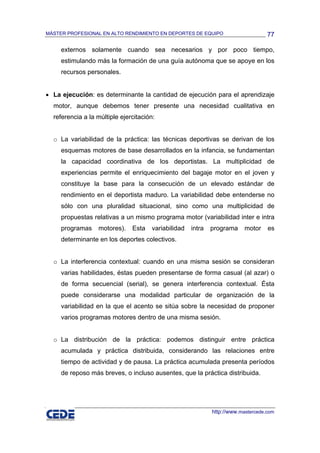 MÁSTER PROFESIONAL EN ALTO RENDIMIENTO EN DEPORTES DE EQUIPO                       77

     externos solamente cuando sea necesarios y por poco tiempo,
     estimulando más la formación de una guía autónoma que se apoye en los
     recursos personales.


• La ejecución: es determinante la cantidad de ejecución para el aprendizaje
  motor, aunque debemos tener presente una necesidad cualitativa en
  referencia a la múltiple ejercitación:


  o La variabilidad de la práctica: las técnicas deportivas se derivan de los
     esquemas motores de base desarrollados en la infancia, se fundamentan
     la capacidad coordinativa de los deportistas. La multiplicidad de
     experiencias permite el enriquecimiento del bagaje motor en el joven y
     constituye la base para la consecución de un elevado estándar de
     rendimiento en el deportista maduro. La variabilidad debe entenderse no
     sólo con una pluralidad situacional, sino como una multiplicidad de
     propuestas relativas a un mismo programa motor (variabilidad inter e intra
     programas    motores).    Esta   variabilidad   intra   programa     motor    es
     determinante en los deportes colectivos.


  o La interferencia contextual: cuando en una misma sesión se consideran
     varias habilidades, éstas pueden presentarse de forma casual (al azar) o
     de forma secuencial (serial), se genera interferencia contextual. Ésta
     puede considerarse una modalidad particular de organización de la
     variabilidad en la que el acento se sitúa sobre la necesidad de proponer
     varios programas motores dentro de una misma sesión.


  o La distribución de la práctica: podemos distinguir entre práctica
     acumulada y práctica distribuida, considerando las relaciones entre
     tiempo de actividad y de pausa. La práctica acumulada presenta períodos
     de reposo más breves, o incluso ausentes, que la práctica distribuida.




                                                             http://www.mastercede.com
 