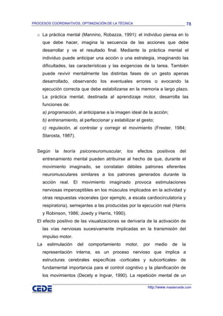 PROCESOS COORDINATIVOS, OPTIMIZACIÓN DE LA TÉCNICA                                    78

  o La práctica mental (Mannino, Robazza, 1991): el individuo piensa en lo
       que debe hacer, imagina la secuencia de las acciones que debe
       desarrollar y ve el resultado final. Mediante la práctica mental el
       individuo puede anticipar una acción o una estrategia, imaginando las
       dificultades, las características y las exigencias de la tarea. También
       puede revivir mentalmente las distintas fases de un gesto apenas
       desarrollado, observando los eventuales errores o evocando la
       ejecución correcta que debe estabilizarse en la memoria a largo plazo.
       La práctica mental, destinada al aprendizaje motor, desarrolla las
       funciones de:
       a) programación, al anticiparse a la imagen ideal de la acción;
       b) entrenamiento, al perfeccionar y estabilizar el gesto;
       c) regulación, al controlar y corregir el movimiento (Frester, 1984;
       Starosta, 1987).


  Según      la   teoría    psiconeuromuscular,   los   efectos    positivos    del
       entrenamiento mental pueden atribuirse al hecho de que, durante el
       movimiento imaginado, se constatan débiles patrones eferentes
       neuromusculares similares a los patrones generados durante la
       acción real. El movimiento imaginado provoca estimulaciones
       nerviosas imperceptibles en los músculos implicados en la actividad y
       otras respuestas viscerales (por ejemplo, a escala cardiocirculatoria y
       respiratoria), semejantes a las producidas por la ejecución real (Harris
       y Robinson, 1986; Jowdy y Harris, 1990).
  El efecto positivo de las visualizaciones se derivaría de la activación de
       las vías nerviosas sucesivamente implicadas en la transmisión del
       impulso motor.
  La     estimulación      del   comportamiento   motor,   por     medio   de    la
       representación interna, es un proceso nervioso que implica a
       estructuras cerebrales específicas -corticales y subcorticales- de
       fundamental importancia para el control cognitivo y la planificación de
       los movimientos (Decety e Ingvar, 1990). La repetición mental de un

                                                             http://www.mastercede.com
 