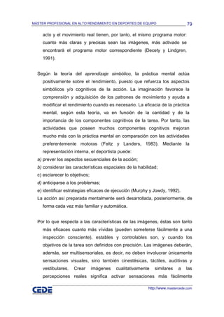 MÁSTER PROFESIONAL EN ALTO RENDIMIENTO EN DEPORTES DE EQUIPO                    79

     acto y el movimiento real tienen, por tanto, el mismo programa motor:
     cuanto más claras y precisas sean las imágenes, más activado se
     encontrará el programa motor correspondiente (Decety y Lindgren,
     1991).


  Según la teoría del aprendizaje simbólico, la práctica mental actúa
     positivamente sobre el rendimiento, puesto que refuerza los aspectos
     simbólicos y/o cognitivos de la acción. La imaginación favorece la
     comprensión y adquisición de los patrones de movimiento y ayuda a
     modificar el rendimiento cuando es necesario. La eficacia de la práctica
     mental, según esta teoría, va en función de la cantidad y de la
     importancia de los componentes cognitivos de la tarea. Por tanto, las
     actividades que poseen muchos componentes cognitivos mejoran
     mucho más con la práctica mental en comparación con las actividades
     preferentemente motoras (Feltz y Landers, 1983). Mediante la
     representación interna, el deportista puede:
  a) prever los aspectos secuenciales de la acción;
  b) considerar las características espaciales de la habilidad;
  c) esclarecer lo objetivos;
  d) anticiparse a los problemas;
  e) identificar estrategias eficaces de ejecución (Murphy y Jowdy, 1992).
  La acción así preparada mentalmente será desarrollada, posteriormente, de
     forma cada vez más familiar y automática.


  Por lo que respecta a las características de las imágenes, éstas son tanto
     más eficaces cuanto más vívidas (pueden someterse fácilmente a una
     inspección consciente), estables y controlables son, y cuando los
     objetivos de la tarea son definidos con precisión. Las imágenes deberán,
     además, ser multisensoriales, es decir, no deben involucrar únicamente
     sensaciones visuales, sino también cinestésicas, táctiles, auditivas y
     vestibulares.   Crear      imágenes   cualitativamente   similares    a   las
     percepciones reales significa activar sensaciones más fácilmente

                                                          http://www.mastercede.com
 