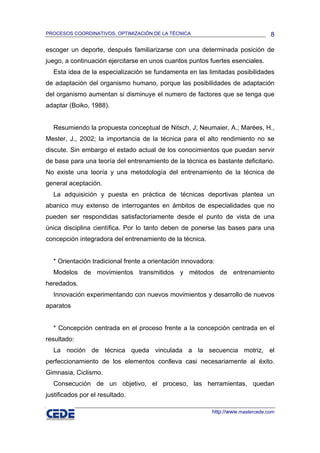 PROCESOS COORDINATIVOS, OPTIMIZACIÓN DE LA TÉCNICA                                8

escoger un deporte, después familiarizarse con una determinada posición de
juego, a continuación ejercitarse en unos cuantos puntos fuertes esenciales.
  Esta idea de la especialización se fundamenta en las limitadas posibilidades
de adaptación del organismo humano, porque las posibilidades de adaptación
del organismo aumentan si disminuye el numero de factores que se tenga que
adaptar (Boiko, 1988).


  Resumiendo la propuesta conceptual de Nitsch, J; Neumaier, A.; Marées, H.,
Mester, J., 2002; la importancia de la técnica para el alto rendimiento no se
discute. Sin embargo el estado actual de los conocimientos que puedan servir
de base para una teoría del entrenamiento de la técnica es bastante deficitario.
No existe una teoría y una metodología del entrenamiento de la técnica de
general aceptación.
  La adquisición y puesta en práctica de técnicas deportivas plantea un
abanico muy extenso de interrogantes en ámbitos de especialidades que no
pueden ser respondidas satisfactoriamente desde el punto de vista de una
única disciplina científica. Por lo tanto deben de ponerse las bases para una
concepción integradora del entrenamiento de la técnica.


  * Orientación tradicional frente a orientación innovadora:
  Modelos de movimientos transmitidos y métodos de entrenamiento
heredados.
  Innovación experimentando con nuevos movimientos y desarrollo de nuevos
aparatos


  * Concepción centrada en el proceso frente a la concepción centrada en el
resultado:
  La noción de técnica queda vinculada a la secuencia motriz, el
perfeccionamiento de los elementos conlleva casi necesariamente al éxito.
Gimnasia, Ciclismo.
  Consecución de un objetivo, el proceso, las herramientas, quedan
justificados por el resultado.

                                                           http://www.mastercede.com
 