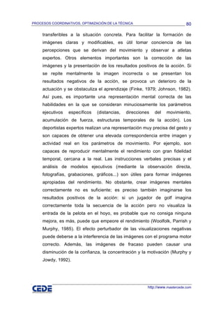 PROCESOS COORDINATIVOS, OPTIMIZACIÓN DE LA TÉCNICA                             80

     transferibles a la situación concreta. Para facilitar la formación de
     imágenes claras y modificables, es útil tomar conciencia de las
     percepciones que se derivan del movimiento y observar a atletas
     expertos. Otros elementos importantes son la corrección de las
     imágenes y la presentación de los resultados positivos de la acción. Si
     se repite mentalmente la imagen incorrecta o se presentan los
     resultados negativos de la acción, se provoca un deterioro de la
     actuación y se obstaculiza el aprendizaje (Finke, 1979; Johnson, 1982).
     Así pues, es importante una representación mental correcta de las
     habilidades en la que se consideran minuciosamente los parámetros
     ejecutivos   específicos   (distancias,   direcciones   del   movimiento,
     acumulación de fuerza, estructuras temporales de la acción). Los
     deportistas expertos realizan una representación muy precisa del gesto y
     son capaces de obtener una elevada correspondencia entre imagen y
     actividad real en los parámetros de movimiento. Por ejemplo, son
     capaces de reproducir mentalmente el rendimiento con gran fidelidad
     temporal, cercana a la real. Las instrucciones verbales precisas y el
     análisis de modelos ejecutivos (mediante la observación directa,
     fotografías, grabaciones, gráficos...) son útiles para formar imágenes
     apropiadas del rendimiento. No obstante, crear imágenes mentales
     correctamente no es suficiente; es preciso también imaginarse los
     resultados positivos de la acción: si un jugador de golf imagina
     correctamente toda la secuencia de la acción pero no visualiza la
     entrada de la pelota en el hoyo, es probable que no consiga ninguna
     mejora, es más, puede que empeore el rendimiento (Woolfolk, Parrish y
     Murphy, 1985). El efecto perturbador de las visualizaciones negativas
     puede deberse a la interferencia de las imágenes con el programa motor
     correcto. Además, las imágenes de fracaso pueden causar una
     disminución de la confianza, la concentración y la motivación (Murphy y
     Jowdy, 1992).




                                                         http://www.mastercede.com
 