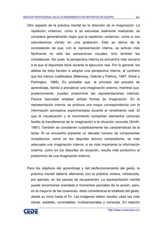 MÁSTER PROFESIONAL EN ALTO RENDIMIENTO EN DEPORTES DE EQUIPO                    81

  Otro aspecto de la práctica mental es la dirección de la imaginación. La
     repetición «interna», como si se estuviese realmente realizando, se
     considera generalmente mejor que la repetición «externa», como si nos
     estuviésemos viendo en una grabación. Esto se deriva de la
     constatación de que, con la representación interna, se activan más
     fácilmente no sólo las sensaciones visuales, sino también las
     cinestésicas. Así pues, la perspectiva interna se encuentra más cercana
     a la que el deportista tiene durante la ejecución real. Por lo general, los
     atletas de éxito tienden a adoptar una perspectiva interna, al contrario
     que los menos cualificados (Mahoney, Gabriel y Perkins, 1987; Orlick y
     Partington, 1988). Es probable que, al principio del proceso de
     aprendizaje, tienda a prevalecer una imaginación externa, mientras que,
     posteriormente, pueden predominar las representaciones internas.
     Parece razonable emplear ambas formas de imaginación. En la
     representación interna, se produce una mayor correspondencia con la
     información perceptiva experimentada durante el rendimiento real. El
     que la visualización y el movimiento compartan elementos comunes
     facilita la transferencia de la imaginación a la situación concreta (Smith,
     1987). También se consideran cuidadosamente las características de la
     tarea. Si se encuentra presente un elevado número de componentes
     cinestésicos, como en los deportes técnico compositores, es más
     adecuada una imaginación interna; si es más importante la información
     externa, como en los deportes de situación, resulta más productivo el
     predominio de una imaginación externa.


  Para los objetivos del aprendizaje y del perfeccionamiento del gesto, la
     práctica mental debería alternarse con la práctica motora, introducida,
     por ejemplo, en las pausas de recuperación. La representación mental
     puede encontrarse orientada a momentos parciales de la acción, pero,
     en la mayoría de las ocasiones, debe considerarse la totalidad del gesto,
     desde su inicio hasta el fin. Las imágenes deben resultar cada vez más
     claras, estables, controlables, multisensoriales y correctas. En relación

                                                          http://www.mastercede.com
 