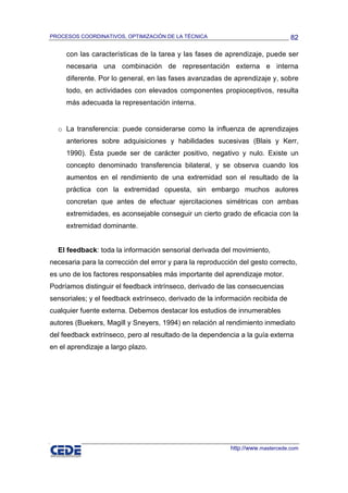 PROCESOS COORDINATIVOS, OPTIMIZACIÓN DE LA TÉCNICA                               82

     con las características de la tarea y las fases de aprendizaje, puede ser
     necesaria una combinación de representación externa e interna
     diferente. Por lo general, en las fases avanzadas de aprendizaje y, sobre
     todo, en actividades con elevados componentes propioceptivos, resulta
     más adecuada la representación interna.


  o La transferencia: puede considerarse como la influenza de aprendizajes
     anteriores sobre adquisiciones y habilidades sucesivas (Blais y Kerr,
     1990). Ésta puede ser de carácter positivo, negativo y nulo. Existe un
     concepto denominado transferencia bilateral, y se observa cuando los
     aumentos en el rendimiento de una extremidad son el resultado de la
     práctica con la extremidad opuesta, sin embargo muchos autores
     concretan que antes de efectuar ejercitaciones simétricas con ambas
     extremidades, es aconsejable conseguir un cierto grado de eficacia con la
     extremidad dominante.


  El feedback: toda la información sensorial derivada del movimiento,
necesaria para la corrección del error y para la reproducción del gesto correcto,
es uno de los factores responsables más importante del aprendizaje motor.
Podríamos distinguir el feedback intrínseco, derivado de las consecuencias
sensoriales; y el feedback extrínseco, derivado de la información recibida de
cualquier fuente externa. Debemos destacar los estudios de innumerables
autores (Buekers, Magill y Sneyers, 1994) en relación al rendimiento inmediato
del feedback extrínseco, pero al resultado de la dependencia a la guía externa
en el aprendizaje a largo plazo.




                                                           http://www.mastercede.com
 