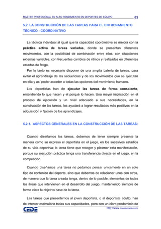 MÁSTER PROFESIONAL EN ALTO RENDIMIENTO EN DEPORTES DE EQUIPO                   83

5.2. LA CONSTRUCCIÓN DE LAS TAREAS PARA EL ENTRENAMIENTO
TÉCNICO - COORDINATIVO


  La técnica individual al igual que la capacidad coordinativa se mejora con la
práctica activa de tareas variadas, donde se presentan diferentes
movimientos, con la posibilidad de combinación entre ellos, con situaciones
externas variables, con frecuentes cambios de ritmos y realizadas en diferentes
estados de fatiga.
  Por lo tanto es necesario disponer de una amplia batería de tareas, para
evitar el aprendizaje de las secuencias y de los movimientos que se ejecutan
en ella y así poder acceder a todas las opciones del movimiento humano.

  Los deportistas han de ejecutar las tareas de forma consciente,
entendiendo lo que hacen y el porqué lo hacen. Una mayor implicación en el
proceso de ejecución y un nivel adecuado a sus necesidades, en la
construcción de las tareas, los ayudará a lograr resultados más positivos en la
adquisición y fijación de los aprendizajes.


5.2.1. ASPECTOS GENERALES EN LA CONSTRUCCIÓN DE LAS TAREAS:


  Cuando diseñamos las tareas, debemos de tener siempre presente la
manera como se expresa el deportista en el juego, en los sucesivos estadios
de su vida deportiva; la tarea tiene que recoger y plasmar esta manifestación,
porque su ejecución práctica tenga una transferencia directa en el juego, en la
competición.

  Cuando diseñamos una tarea no pedamos pensar unicamente en un solo
tipo de contenido del deporte, sino que debemos de relacionar unos con otros,
de manera que la tarea creada tenga, dentro de lo posible, elementos de todas
las áreas que intervienen en el desarrollo del juego, manteniendo siempre de
forma clara la objetivo base de la tarea.

  Las tareas que presentemos al joven deportista, o al deportista adulto, han
de intentar estimularle todas sus capacidades, pero con un claro predominio de
                                                         http://www.mastercede.com
 