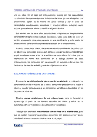 PROCESOS COORDINATIVOS, OPTIMIZACIÓN DE LA TÉCNICA                                  84

una de ellas. En el caso del entrenamiento técnico son las capacidades
coordinativas las que configuraran la base de la tarea, ya que el objetivo que
pretendemos lograr, es la mejora del gesto técnico y por lo tanto las
capacidades condicionales, cognitivas y emotivo-volitivas, actuaran como
soporte y no deben de alterar o modificar el gesto técnico.

  Las tareas han de estar bien estructuradas y organizadas temporalmente
para facilitar el logro de los objetivos planteados. Cada tarea debe de tener un
sentido y una razón para estar presente en una planificación y en la sesión de
entrenamiento para que los deportistas la realizen en el entrenamiento.

  Cuando construimos tareas, debemos de relacionar edad del deportista con
los objetivos y contenidos a conseguir, para así escoger las tareas más idóneas
y qué se adapten mejor a las características de cada etapa deportiva, porque
interactuan de forma más adecuada, en el trabajo práctico de cada
entrenamiento, los contenidos con su aplicación en su juego, a la vez que nos
facilitan de forma más real el logro de los objetivos marcados.



5.2.2. CARACTERÍSTICAS DE LAS TAREAS:


  Procurar la variabilidad en la ejecución del movimiento, modificando los
componentes de la estructura de la tarea, para poder practicar hasta lograr el
objetivo, y poder así adaptarlo a las condiciones variables de la práctica en los
deportes de situación.


  Realizar pocas repeticiones de una misma tarea, para no fomentar el
aprendizaje a partir de un número reducido de tareas y evitar así la
automatización por repeticiones sin variación ni variabilidad.


  Trabajar con diferentes movimientos combinados en la misma tarea, para
que se puedan relacionar aprendizajes adquiridos con gestos nuevos y poder
relacionarlos temporalmente, como sucede en el juego.


                                                              http://www.mastercede.com
 