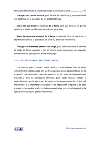 MÁSTER PROFESIONAL EN ALTO RENDIMIENTO EN DEPORTES DE EQUIPO                      85

  Trabajar con tareas abiertas para facilitar la creatividad y la expresividad
del deportista en la ejecución de los gestos técnicos.


  Variar las condiciones externas de la tarea para que el gesto se pueda
optimizar a través de diferentes situaciones espaciales


  Variar la ejecución temporal de la tarea, a partir del ritmo de ejecución, y
facilitar al deportista la posibilidad de crear su diseño de movimiento.


  Trabajar en diferentes estados de fatiga, para acostumbrarlos a ejecutar
el gesto de forma correcta y con el mínimo gasto energético, en cualquier
momento de su participación activa en el juego.


5.2.3. CRITERIOS PARA CONSTRUIR TAREAS:


  Los criterios para construir tareas técnico - coordinativas han de estar
estrechamente relacionadas con las tres grandes áreas representativas de la
expresión del movimiento, área de ejecución motriz, área de representación
espacial y área de percepción temporal, para poder implicar aislada o
conjuntamente, en la ejecución del gesto a las capacidades de control del
movimiento, a la implantación espacial y a la adecuación temporal, y de esta
manera poder ampliar y reforzar la base coordinativa que permitirá optimizar la
ejecución de cualquier gesto o movimiento.




                                                            http://www.mastercede.com
 