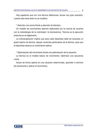 MÁSTER PROFESIONAL EN ALTO RENDIMIENTO EN DEPORTES DE EQUIPO                     9

  Hay jugadores que con una técnica defectuosa, lanzan con gran precisión,
cuando esto tiene éxito no se modifica.


  * Atención a la norma frente a atención al individuo:
  Un modelo de movimientos óptimos elaborados por la ciencia de acuerdo
con la metodología de la motricidad i la biomecánica. Técnica es la ejecución
prescrita en el reglamento.
  La individualización implica que para cada deportista debe de buscarse un
grado óptimo de técnica. Apoyar versiones particulares de la técnica, para que
el deportista alcance su rendimiento óptimo.


  * Optimización del movimiento frente a la optimización de la situación:
  La técnica es el modelo básico de movimiento. Optimizar una secuencia
motriz
  Actuar de forma óptima en una situación determinada, aprender a dominar
las situaciones y aplicar el movimiento.




                                                          http://www.mastercede.com
 