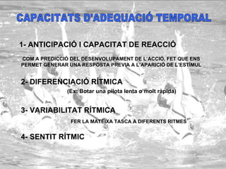 CAPACITATS D'ADEQUACIÓ TEMPORAL 1- ANTICIPACIÓ I CAPACITAT DE REACCIÓ COM A PREDICCIÓ DEL DESENVOLUPAMENT DE L’ACCIÓ, FET QUE ENS PERMET GENERAR UNA RESPOSTA PREVIA A L’APARICIÓ DE L’ESTÍMUL 2- DIFERENCIACIÓ RÍTMICA 3- VARIABILITAT RÍTMICA 4- SENTIT RÍTMIC (Ex: Botar una pilota lenta o molt ràpida) FER LA MATEIXA TASCA A DIFERENTS RITMES 