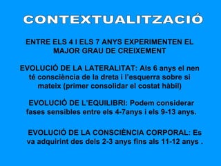 CONTEXTUALITZACIÓ ENTRE ELS 4 I ELS 7 ANYS EXPERIMENTEN EL MAJOR GRAU DE CREIXEMENT EVOLUCIÓ DE LA LATERALITAT: Als 6 anys el nen té consciència de la dreta i l’esquerra sobre si mateix (primer consolidar el costat hàbil) EVOLUCIÓ DE L’EQUILIBRI: Podem considerar fases sensibles entre els 4-7anys i els 9-13 anys. EVOLUCIÓ DE LA CONSCIÈNCIA CORPORAL: Es va adquirint des dels 2-3 anys fins als 11-12 anys   . 
