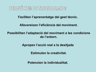 PERQUÈ HEM DE TREBALLAR-HO? Faciliten l’aprenentatge del gest tècnic. Afavoreixen l’eficiència del moviment. Possibiliten l’adaptació del moviment a les condicions de l’entorn. Apropen l’acció real a la desitjada Estimulen la creativitat. Potencien la individualitat. 