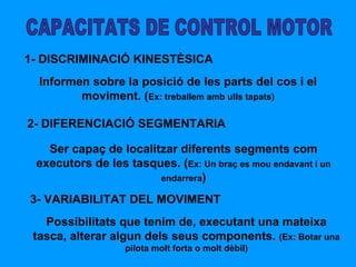 CAPACITATS DE CONTROL MOTOR 1- DISCRIMINACIÓ KINESTÈSICA Informen sobre la posició de les parts del cos i el moviment. ( Ex: treballem amb ulls tapats) 2- DIFERENCIACIÓ SEGMENTARIA Ser capaç de localitzar diferents segments com executors de les tasques. ( Ex: Un braç es mou endavant i un endarrera ) 3- VARIABILITAT DEL MOVIMENT Possibilitats que tenim de, executant una mateixa tasca, alterar algun dels seus components.  (Ex: Botar una pilota molt forta o molt dèbil) 
