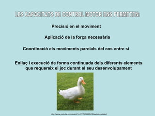 LES CAPACITATS DE CONTROL MOTOR ENS PERMETEN: Precisió en el moviment Aplicació de la força necessària Coordinació els moviments parcials del cos entre si Enllaç i execució de forma continuada dels diferents elements que requereix el joc durant el seu desenvolupament http://www.youtube.com/watch?v=9YTtIQ3AlNY&feature=related 