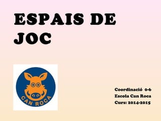 ESPAIS DE 
JOC 
Coordinació 0-6 
Escola Can Roca 
Curs: 2014-2015 
 
