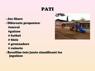 PATI 
- Joc lliure 
- Diferents propostes: 
#sorral 
#guixos 
# futbol 
# bicis 
# gronxadors 
# cuineta 
- Recollim tots junts classificant les 
joguines 
 