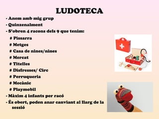 LUDOTECA 
- Anem amb mig grup 
- Quinzenalment 
- S’obren 4 racons dels 9 que tenim: 
# Pissarra 
# Metges 
# Casa de nines/nines 
# Mercat 
# Titelles 
# Disfresses/ Circ 
# Perruqueria 
# Mecànic 
# Playmobil 
- Màxim 4 infants per racó 
- És obert, poden anar canviant al llarg de la 
sessió 
 
