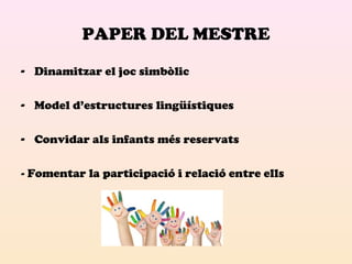 PAPER DEL MESTRE 
- Dinamitzar el joc simbòlic 
- Model d’estructures lingüístiques 
- Convidar als infants més reservats 
- Fomentar la participació i relació entre ells 
 