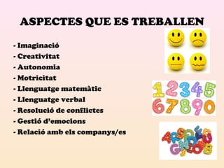 ASPECTES QUE ES TREBALLEN 
- Imaginació 
- Creativitat 
- Autonomia 
- Motricitat 
- Llenguatge matemàtic 
- Llenguatge verbal 
- Resolució de conflictes 
- Gestió d’emocions 
- Relació amb els companys/es 
 