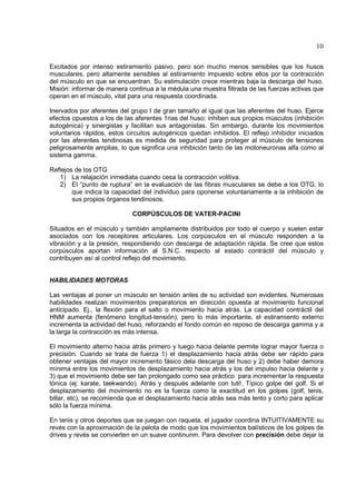 10

Excitados por intenso estiramiento pasivo, pero son mucho menos sensibles que los husos
musculares, pero altamente sensibles al estiramiento impuesto sobre ellos por la contracción
del músculo en que se encuentran. Su estimulación crece mientras baja la descarga del huso.
Misión: informar de manera continua a la médula una muestra filtrada de las fuerzas activas que
operan en el músculo, vital para una respuesta coordinada.

Inervados por aferentes del grupo I de gran tamaño al igual que las aferentes del huso. Ejerce
efectos opuestos a los de las aferentes 1rias del huso: inhiben sus propios músculos (inhibición
autogénica) y sinergistas y facilitan sus antagonistas. Sin embargo, durante los movimientos
voluntarios rápidos, estos circuitos autogénicos quedan inhibidos. El reflejo inhibidor iniciados
por las aferentes tendinosas es medida de seguridad para proteger al músculo de tensiones
peligrosamente amplias, lo que significa una inhibición tanto de las motoneuronas alfa como al
sistema gamma.

Reflejos de los OTG
   1) La relajación inmediata cuando cesa la contracción volitiva.
   2) El “punto de ruptura” en la evaluación de las fibras musculares se debe a los OTG, lo
        que indica la capacidad del individuo para oponerse voluntariamente a la inhibición de
        sus propios órganos tendinosos.

                             CORPÚSCULOS DE VATER-PACINI

Situados en el músculo y también ampliamente distribuidos por todo el cuerpo y suelen estar
asociados con los receptores articulares. Los corpúsculos en el músculo responden a la
vibración y a la presión, respondiendo con descarga de adaptación rápida. Se cree que estos
corpúsculos aportan información al S.N.C. respecto al estado contráctil del músculo y
contribuyen así al control reflejo del movimiento.


HABILIDADES MOTORAS

Las ventajas al poner un músculo en tensión antes de su actividad son evidentes. Numerosas
habilidades realizan movimientos preparatorios en dirección opuesta al movimiento funcional
anticipado. Ej., la flexión para el salto o movimiento hacia atrás. La capacidad contráctil del
HNM aumenta (fenómeno longitud-tensión), pero lo más importante, el estiramiento externo
incrementa la actividad del huso, reforzando el fondo común en reposo de descarga gamma y a
la larga la contracción es más intensa.

El movimiento alterno hacia atrás primero y luego hacia delante permite lograr mayor fuerza o
precisión. Cuando se trata de fuerza 1) el desplazamiento hacia atrás debe ser rápido para
obtener ventajas del mayor incremento fásico dela descarga del huso y 2) debe haber demora
mínima entre los movimientos de desplazamiento hacia atrás y los del impulso hacia delante y
3) que el movimiento debe ser tan prolongado como sea práctico para incrementar la respuesta
tónica (ej: karate, taekwando). Atrás y después adelante con tuti!. Típico golpe del golf. Si el
desplazamiento del movimiento no es la fuerza como la exactitud en los golpes (golf, tenis,
billar, etc), se recomienda que el desplazamiento hacia atrás sea más lento y corto para aplicar
sólo la fuerza mínima.

En tenis y otros deportes que se juegan con raqueta, el jugador coordina INTUITIVAMENTE su
revés con la aproximación de la pelota de modo que los movimientos balísticos de los golpes de
drives y revés se convierten en un suave continunm. Para devolver con precisión debe dejar la
 