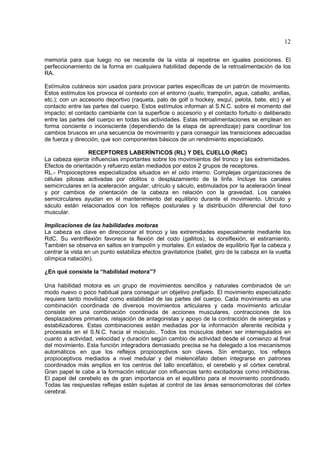 12

memoria para que luego no se necesite de la vista al repetirse en iguales posiciones. El
perfeccionamiento de la forma en cualquiera habilidad depende de la retroalimentación de los
RA.

Estímulos cutáneos son usados para provocar partes específicas de un patrón de movimiento.
Estos estímulos los provoca el contexto con el entorno (suelo, trampolín, agua, caballo, anillas,
etc.); con un accesorio deportivo (raqueta, palo de golf o hockey, esquí, pelota, bate, etc) y el
contacto entre las partes del cuerpo. Estos estímulos informan al S.N.C. sobre el momento del
impacto; el contacto cambiante con la superficie o accesorio y el contacto fortuito o deliberado
entre las partes del cuerpo en todas las actividades. Estas retroalimentaciones se emplean en
forma conciente o inconsciente (dependiendo de la etapa de aprendizaje) para coordinar los
cambios bruscos en una secuencia de movimiento y para conseguir las transiciones adecuadas
de fuerza y dirección, que son componentes básicos de un rendimiento especializado.

                 RECEPTORES LABERÍNTICOS (RL) Y DEL CUELLO (RdC)
La cabeza ejerce influencias importantes sobre los movimientos del tronco y las extremidades.
Efectos de orientación y refuerzo están mediados por estos 2 grupos de receptores.
RL.- Propioceptores especializados situados en el oido interno. Complejas organizaciones de
células pilosas activadas por otolitos o desplazamiento de la linfa. Incluye los canales
semicirculares en la aceleración angular; utrículo y sáculo, estimulados por la aceleración lineal
y por cambios de orientación de la cabeza en relación con la gravedad. Los canales
semicirculares ayudan en el mantenimiento del equilibrio durante el movimiento. Utrículo y
sáculo están relacionados con los reflejos posturales y la distribución diferencial del tono
muscular.

Implicaciones de las habilidades motoras
La cabeza es clave en direccionar el tronco y las extremidades especialmente mediante los
RdC. Su ventriflexión favorece la flexión del codo (gallitos); la dorsiflexión, el estiramiento.
También se observa en saltos en trampolín y mortales. En estados de equilibrio fijar la cabeza y
centrar la vista en un punto estabiliza efectos gravitatorios (ballet, giro de la cabeza en la vuelta
olímpica natación).

¿En qué consiste la “habilidad motora”?

Una habilidad motora es un grupo de movimientos sencillos y naturales combinados de un
modo nuevo o poco habitual para conseguir un objetivo prefijado. El movimiento especializado
requiere tanto movilidad como estabilidad de las partes del cuerpo. Cada movimiento es una
combinación coordinada de diversos movimientos articulares y cada movimiento articular
consiste en una combinación coordinada de acciones musculares, contracciones de los
desplazadores primarios, relajación de antagonistas y apoyo de la contracción de sinergistas y
estabilizadores. Estas combinaciones están mediadas por la información aferente recibida y
procesada en el S.N.C. hacia el músculo.. Todos los músculos deben ser interregulados en
cuanto a actividad, velocidad y duración según cambio de actividad desde el comienzo al final
del movimiento. Esta función integradora demasiado precisa se ha delegado a los mecanismos
automáticos en que los reflejos propioceptivos son claves. Sin embargo, los reflejos
propioceptivos mediados a nivel medular y del mielencéfalo deben integrarse en patrones
coordinados más amplios en los centros del tallo encefálico, el cerebelo y el córtex cerebral.
Gran papel le cabe a la formación reticular con influencias tanto excitadoras como inhibidoras.
El papel del cerebelo es de gran importancia en el equilibrio para el movimiento coordinado.
Todas las respuestas reflejas están sujetas al control de las áreas sensoriomotoras del córtex
cerebral.
 