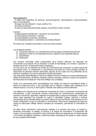 4

Otra clasificación:
  I) según tipo específico de estímulo: quimiorreceptores, fotorreceptores, presorreceptores
(baro-y nociceptores).
  II) según tipo de sensación: visual, auditiva, frío
  III) criterio anatómico
  IV) tipo de respuesta preevocada: postura, movimiento, función visceral.

4 grupos:
  I) exteroceptores (periféricos) > sensación y/o movimiento
  II) interoceptores (visceras) > cambios
  III) propioceptores (músculos y tendones)
  IV) nociceptores (lesión) > movimientos de retirada (flexión)

Se reúnen por unidades sensoriales (1 axón por varias células)


Los receptores poseen:
   a) umbral de excitación, con reclutamiento neuronal según intensidad del estímulo
   b) adaptación, lenta en las respuestas tónicas y rápida en las respuestas fásicas.
   c) especificidad
   d) localización

Los circuitos neuronales están programados para producir patrones de respuesta útil
(movimiento) a la especie. No se adquieren a través de aprendizaje, son innatos o aparecen a
medida que el S.N. se desarrolla hasta completarse.
Un niño nace con un repertorio de cientos de movimientos que componen la materia prima del
aprendizaje motor. Su modificación y recombinación de todos los modos posibles permiten la
adquisición de patrones motores adicionales, algunos de los cuales son muy diferentes de los
patrones heredados. Se trata de aptitudes motoras aprendidas.
Las respuestas estereotipadas en forma de reflejos humanos simples se conoce perfectamente:
reflejo de estiramiento, de flexión (retirada); extensor (empuje), extensor cruzado, de equilibrio y
las reacciones de localización. Hay otros reflejos muy complejos.

Existe una controversia entre neurofisiólogos que hablan de patrones automáticos dados a
todos los niveles del S.N.C. y los psicólogos que se refieren a reflejos solo mediados por la
médula espinal, no así los a nivel superior. Resulta más válida la primera definición.

Los reflejos son producto de la combinación coordinada de varios o numerosos movimientos de
articulaciones y cada movimiento articular compromete las combinaciones coordinadas de
acciones musculares: agonistas, relajación de antagonistas y apoyo de sinergistas. Todos ellos
deben estar regulados con precisión en cuanto a intensidad, rapidez, duración y cambios
secuenciales de la actividad desde el principio hasta el fin del movimiento. Esto requiere de una
función integradora, la que es automática o inconsciente. Esta función integradora se logra por
medio de reacciones reflejas básicas iniciadas por receptores, permitiendo la información al
S.N.C.

Se debe recibir información continuamente respecto a la posición del cuerpo, la longitud y
tensiones musculares, la rapidez, el alcance y el ángulo de movimiento, la aceleración del
cuerpo o de sus partes y el equilibrio. Esta información debe ser integrada por la médula espinal
y los centros encefálicos inferiores y determinar flujos moduladores de ajuste en cada músculo
en una sucesión interminable.
 