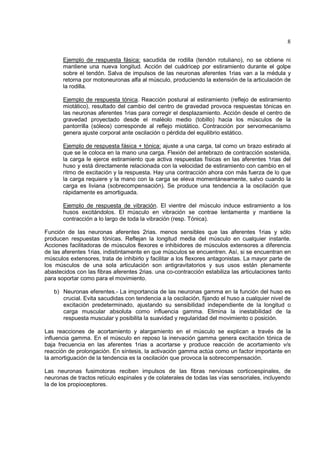 8

       Ejemplo de respuesta fásica: sacudida de rodilla (tendón rotuliano), no se obtiene ni
       mantiene una nueva longitud. Acción del cuádricep por estiramiento durante el golpe
       sobre el tendón. Salva de impulsos de las neuronas aferentes 1rias van a la médula y
       retorna por motoneuronas alfa al músculo, produciendo la extensión de la articulación de
       la rodilla.

       Ejemplo de respuesta tónica. Reacción postural al estiramiento (reflejo de estiramiento
       miotático), resultado del cambio del centro de gravedad provoca respuestas tónicas en
       las neuronas aferentes 1rias para corregir el desplazamiento. Acción desde el centro de
       gravedad proyectado desde el maléolo medio (tobillo) hacia los músculos de la
       pantorrilla (sóleos) corresponde al reflejo miotático. Contracción por servomecanismo
       genera ajuste corporal ante oscilación o pérdida del equilibrio estático.

       Ejemplo de respuesta fásica + tónica: ajuste a una carga, tal como un brazo estirado al
       que se le coloca en la mano una carga. Flexión del antebrazo de contracción sostenida,
       la carga le ejerce estiramiento que activa respuestas físicas en las aferentes 1rias del
       huso y está directamente relacionada con la velocidad de estiramiento con cambio en el
       ritmo de excitación y la respuesta. Hay una contracción ahora con más fuerza de lo que
       la carga requiere y la mano con la carga se eleva momentáneamente, salvo cuando la
       carga es liviana (sobrecompensación). Se produce una tendencia a la oscilación que
       rápidamente es amortiguada.

       Ejemplo de respuesta de vibración. El vientre del músculo induce estiramiento a los
       husos excitándolos. El músculo en vibración se contrae lentamente y mantiene la
       contracción a lo largo de toda la vibración (resp. Tónica).

Función de las neuronas aferentes 2rias. menos sensibles que las aferentes 1rias y sólo
producen respuestas tónicas. Reflejan la longitud media del músculo en cualquier instante.
Acciones facilitadoras de músculos flexores e inhibidores de músculos extensores a diferencia
de las aferentes 1rias, indistintamente en que músculos se encuentren. Así, si se encuentran en
músculos extensores, trata de inhibirlo y facilitar a los flexores antagonistas. La mayor parte de
los músculos de una sola articulación son antigravitatorios y sus usos están plenamente
abastecidos con las fibras aferentes 2rias. una co-contracción estabiliza las articulaciones tanto
para soportar como para el movimiento.

   b) Neuronas eferentes.- La importancia de las neuronas gamma en la función del huso es
      crucial. Evita sacudidas con tendencia a la oscilación, fijando el huso a cualquier nivel de
      excitación predeterminado, ajustando su sensibilidad independiente de la longitud o
      carga muscular absoluta como influencia gamma. Elimina la inestabilidad de la
      respuesta muscular y posibilita la suavidad y regularidad del movimiento o posición.

Las reacciones de acortamiento y alargamiento en el músculo se explican a través de la
influencia gamma. En el músculo en reposo la inervación gamma genera excitación tónica de
baja frecuencia en las aferentes 1rias a acortarse y produce reacción de acortamiento v/s
reacción de prolongación. En síntesis, la activación gamma actúa como un factor importante en
la amortiguación de la tendencia es la oscilación que provoca la sobrecompensación.

Las neuronas fusimotoras reciben impulsos de las fibras nerviosas corticoespinales, de
neuronas de tractos retículo espinales y de colaterales de todas las vías sensoriales, incluyendo
la de los propioceptores.
 