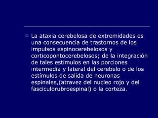 La ataxia cerebelosa de extremidades es una consecuencia de trastornos de los impulsos espinocerebelosos y corticopontocerebelosos; de la integración de tales estímulos en las porciones intermedia y lateral del cerebelo o de los estímulos de salida de neuronas espinales,(atravez del nucleo rojo y del fasciculorubroespinal) o la corteza. 