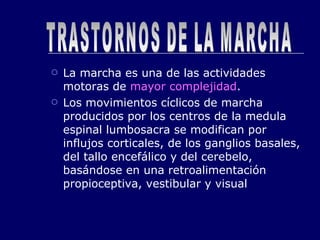 La marcha es una de las actividades motoras de  mayor complejidad . Los movimientos cíclicos de marcha producidos por los centros de la medula espinal lumbosacra se modifican por influjos corticales, de los ganglios basales, del tallo encefálico y del cerebelo, basándose en una retroalimentación propioceptiva, vestibular y visual TRASTORNOS DE LA MARCHA 