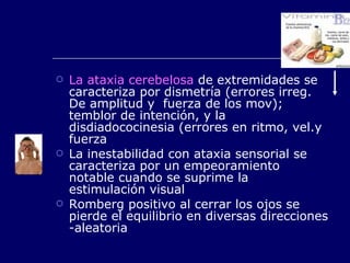 La ataxia cerebelosa  de extremidades se caracteriza por dismetría (errores irreg. De amplitud y  fuerza de los mov); temblor de intención, y la disdiadococinesia (errores en ritmo, vel.y fuerza La inestabilidad con ataxia sensorial se caracteriza por un empeoramiento notable cuando se suprime la estimulación visual Romberg positivo al cerrar los ojos se pierde el equilibrio en diversas direcciones -aleatoria 