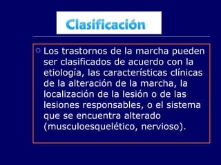 Los trastornos de la marcha pueden ser clasificados de acuerdo con la etiología, las características clínicas de la alteración de la marcha, la localización de la lesión o de las lesiones responsables, o el sistema que se encuentra alterado (musculoesquelético, nervioso).  